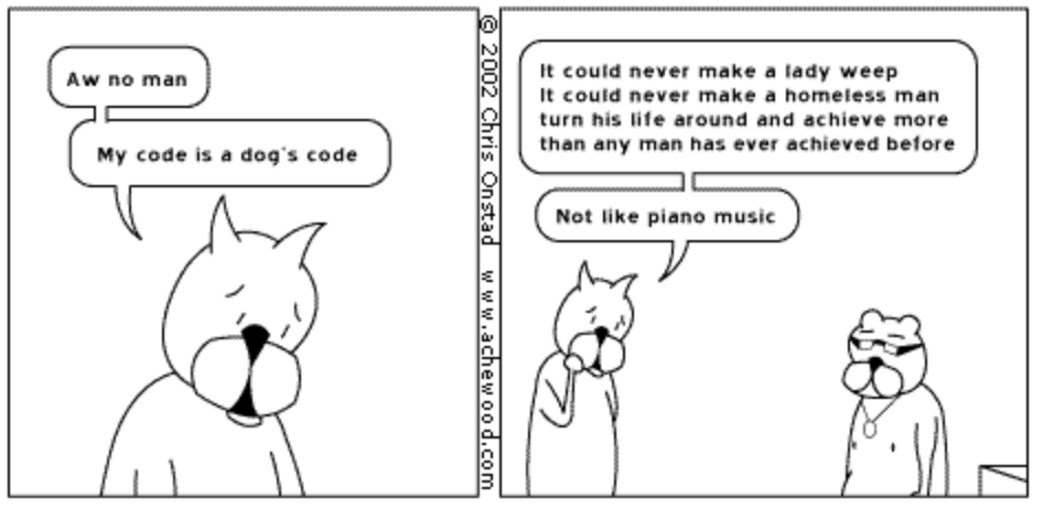 Screenshot of the final two panels from Achewood  2002-11-08.

First panel: Roast Beef, on his own. He says "Aw no man. My code is a dog's code."
Second panel: Roast Beef, still talking, Ray next to him looking sad. "It could never make a lady weep. it could never make a homeless man turn his life around and achieve more than a man has ever achieve before. Not like piano music."