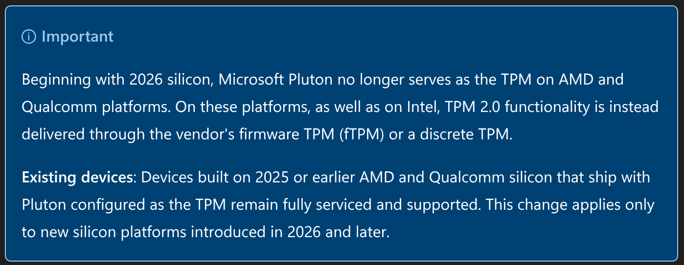 Important

Beginning with 2026 silicon, Microsoft Pluton no longer serves as the TPM on AMD and Qualcomm platforms. On these platforms, as well as on Intel, TPM 2.0 functionality is instead delivered through the vendor's firmware TPM (fTPM) or a discrete TPM.

Existing devices: Devices built on 2025 or earlier AMD and Qualcomm silicon that ship with Pluton configured as the TPM remain fully serviced and supported. This change applies only to new silicon platforms introduced in 2026 and later.