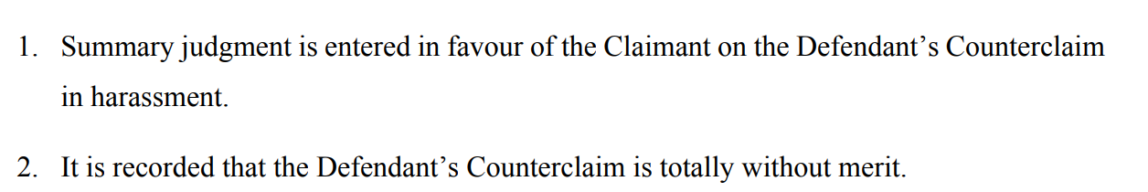 1. Summary judgment is entered in favour of the Claimant on the Defendant’s Counterclaim in harassment.
2. It is recorded that the Defendant’s Counterclaim is totally without merit.